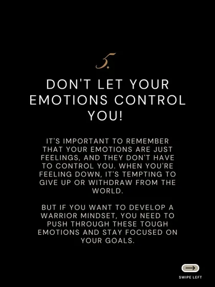 Tip 5: Don't let your emotions control you. To develop a warrior mindset, you must push through tough emotions and stay focused on your goals.