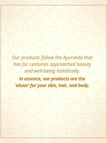 My products follow the principles of Ayurveda, which has for centuries approached beauty and well-being holistically. In essence, my products are 'ahaar' or complete nourishment for your skin, hair, and body.