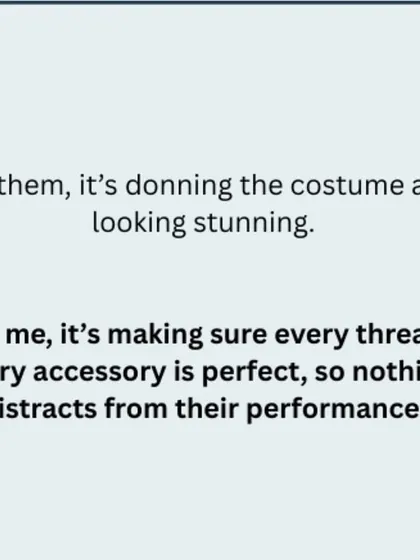For them, it's donning the costume and looking stunning. For me, it's making sure every thread, every accessory is perfect, so nothing distracts from their performance.