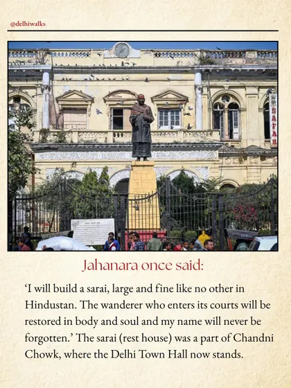 Jahanara once said she would build a sarai (rest house) so fine that any wanderer who entered would be restored in body and soul. That sarai was part of Chandni Chowk, where the Delhi Town Hall now stands.