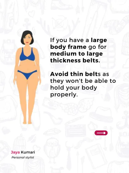 For a large body frame, medium to large thickness belts are ideal. Thin belts should be avoided as they won't provide enough structure or hold for your body.