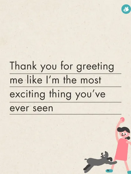 Thank you for greeting me like I'm the most exciting thing you've ever seen, every single time I walk through the door.