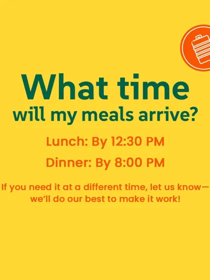 What time will my meals arrive? Lunch is delivered by 12:30 PM and dinner by 8:00 PM. If you need it at a different time, let us know and we'll do our best to make it work.