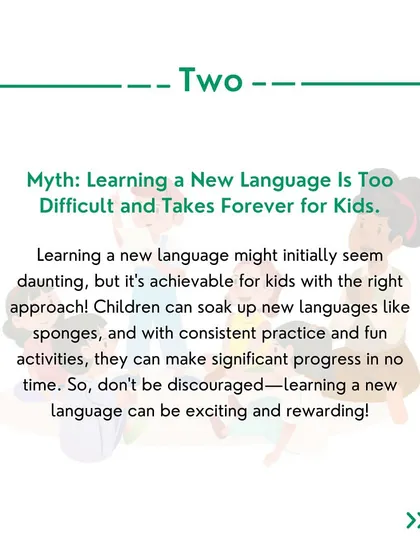 Myth 2: Learning a new language is too difficult for kids. With the right approach and fun activities, kids can make significant progress quickly.