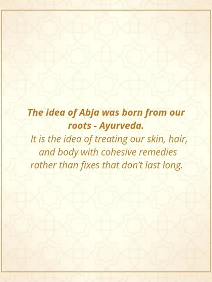 The idea for Abja was born from my roots in Ayurveda. It is the idea of treating our skin, hair, and body with cohesive remedies that provide lasting results, rather than temporary fixes.