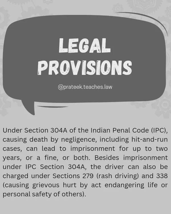Legal Provisions for Hit-and-Run Cases. Under Section 304A of the IPC, causing death by negligence, including in hit-and-run cases, can lead to imprisonment. Drivers can also be charged under Sections 279 (rash driving) and 338 (causing grievous hurt).