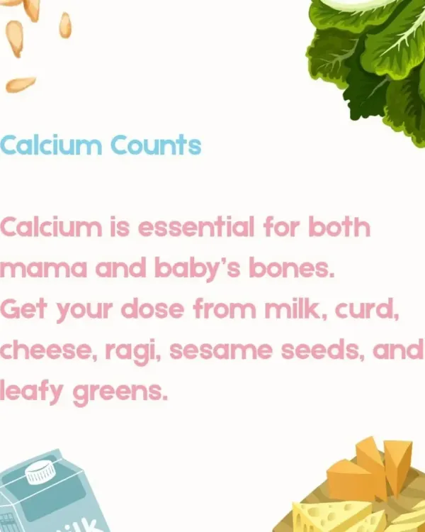 Calcium is vital for the development of your baby's bones and for maintaining your own bone density. I recommend natural sources like milk, curd, cheese, ragi, sesame seeds, and leafy greens to meet your daily needs.
