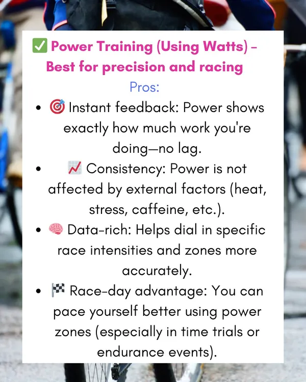 For serious riders looking to race, power training using watts is the best tool for precision. It gives you instant feedback on your effort, unaffected by external factors like heat or stress.