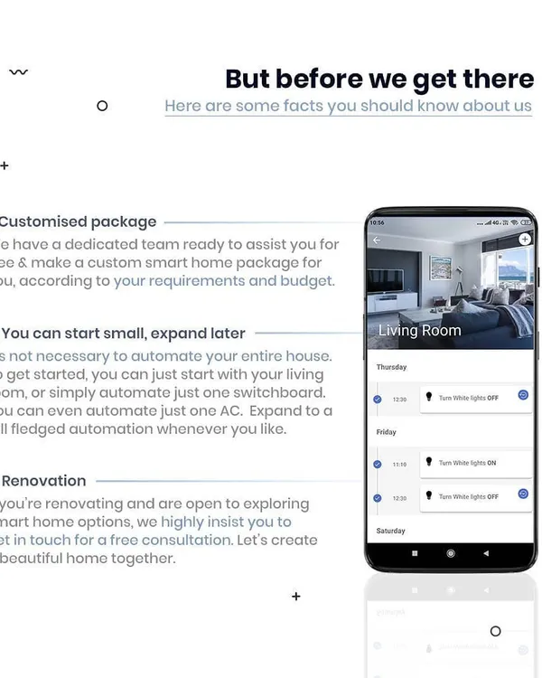 We make smart home automation flexible. Our dedicated team offers free consultations to create a custom package for your needs and budget. You can start small with just one room or one AC and expand to a full-fledged smart home whenever you like.