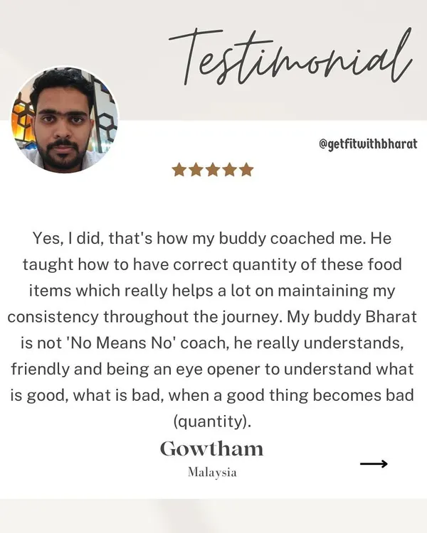 My client Gowtham confirms that you can lose weight while eating your favorite foods. I teach you the correct quantity to enjoy these items, so you never feel deprived. I'm not a 'No Means No' coach.