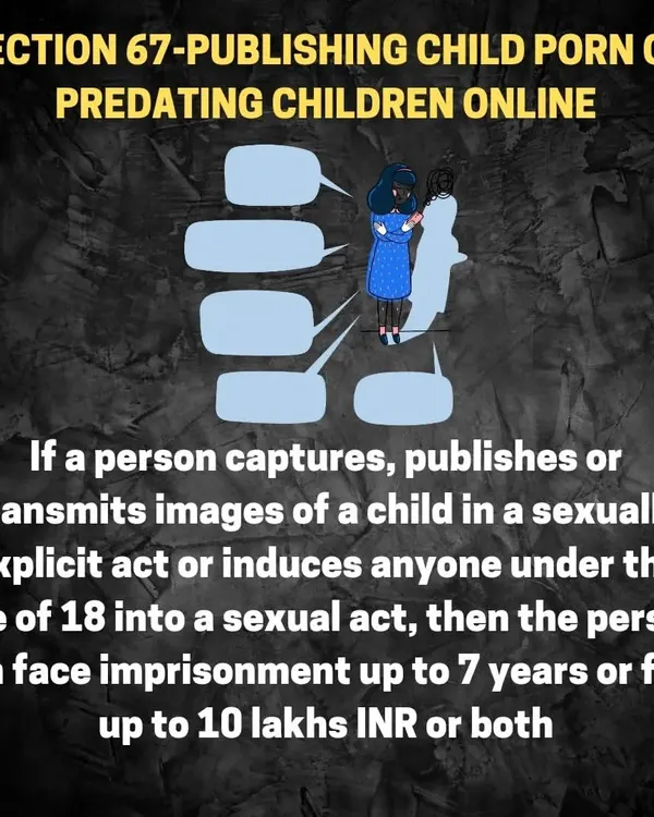 Laws against child exploitation online. Section 67 of the IT Act carries severe penalties, including up to 7 years in prison and a 10 lakh fine, for publishing or transmitting sexually explicit images of a child. This is a critical law everyone using the internet should know.